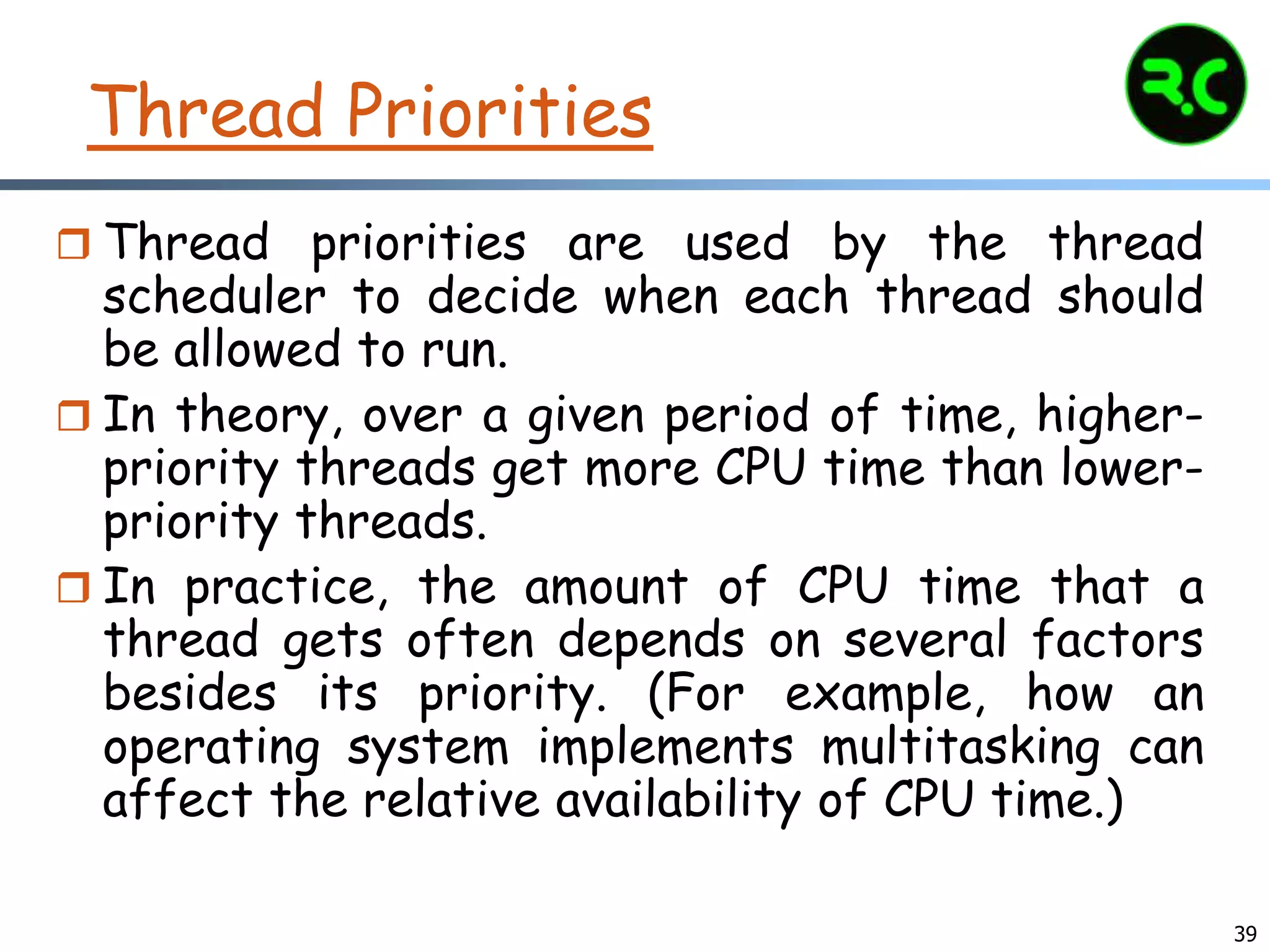 39
Thread Priorities
 Thread priorities are used by the thread
scheduler to decide when each thread should
be allowed to run.
 In theory, over a given period of time, higher-
priority threads get more CPU time than lower-
priority threads.
 In practice, the amount of CPU time that a
thread gets often depends on several factors
besides its priority. (For example, how an
operating system implements multitasking can
affect the relative availability of CPU time.)
 