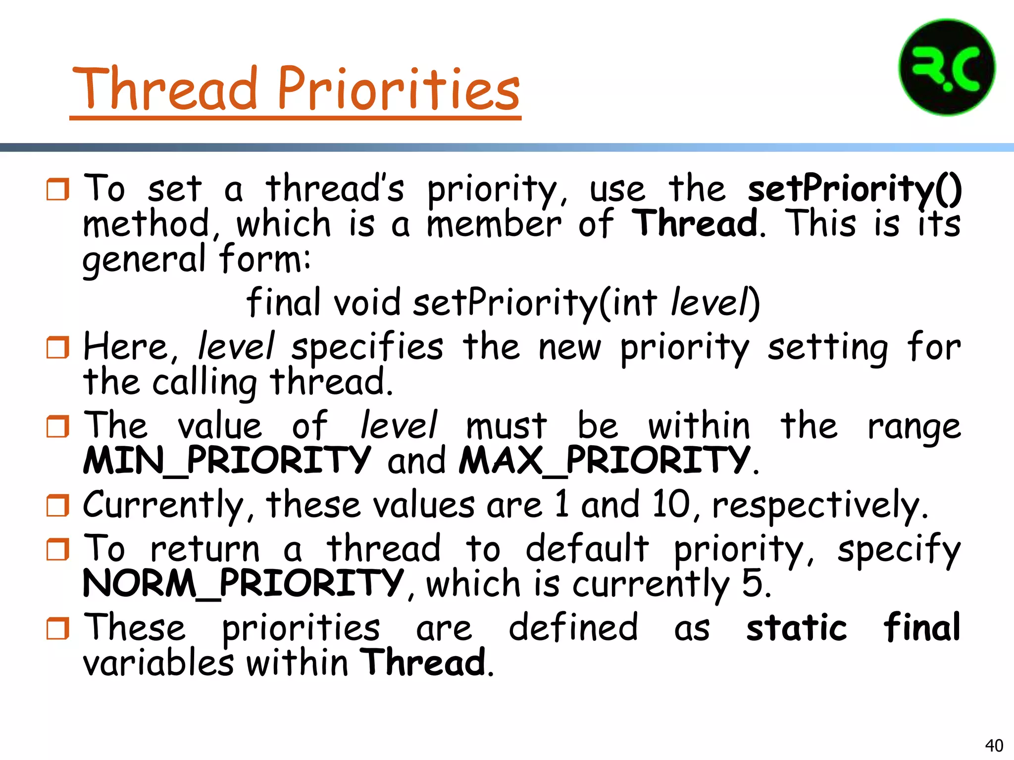 40
Thread Priorities
 To set a thread’s priority, use the setPriority()
method, which is a member of Thread. This is its
general form:
final void setPriority(int level)
 Here, level specifies the new priority setting for
the calling thread.
 The value of level must be within the range
MIN_PRIORITY and MAX_PRIORITY.
 Currently, these values are 1 and 10, respectively.
 To return a thread to default priority, specify
NORM_PRIORITY, which is currently 5.
 These priorities are defined as static final
variables within Thread.
 