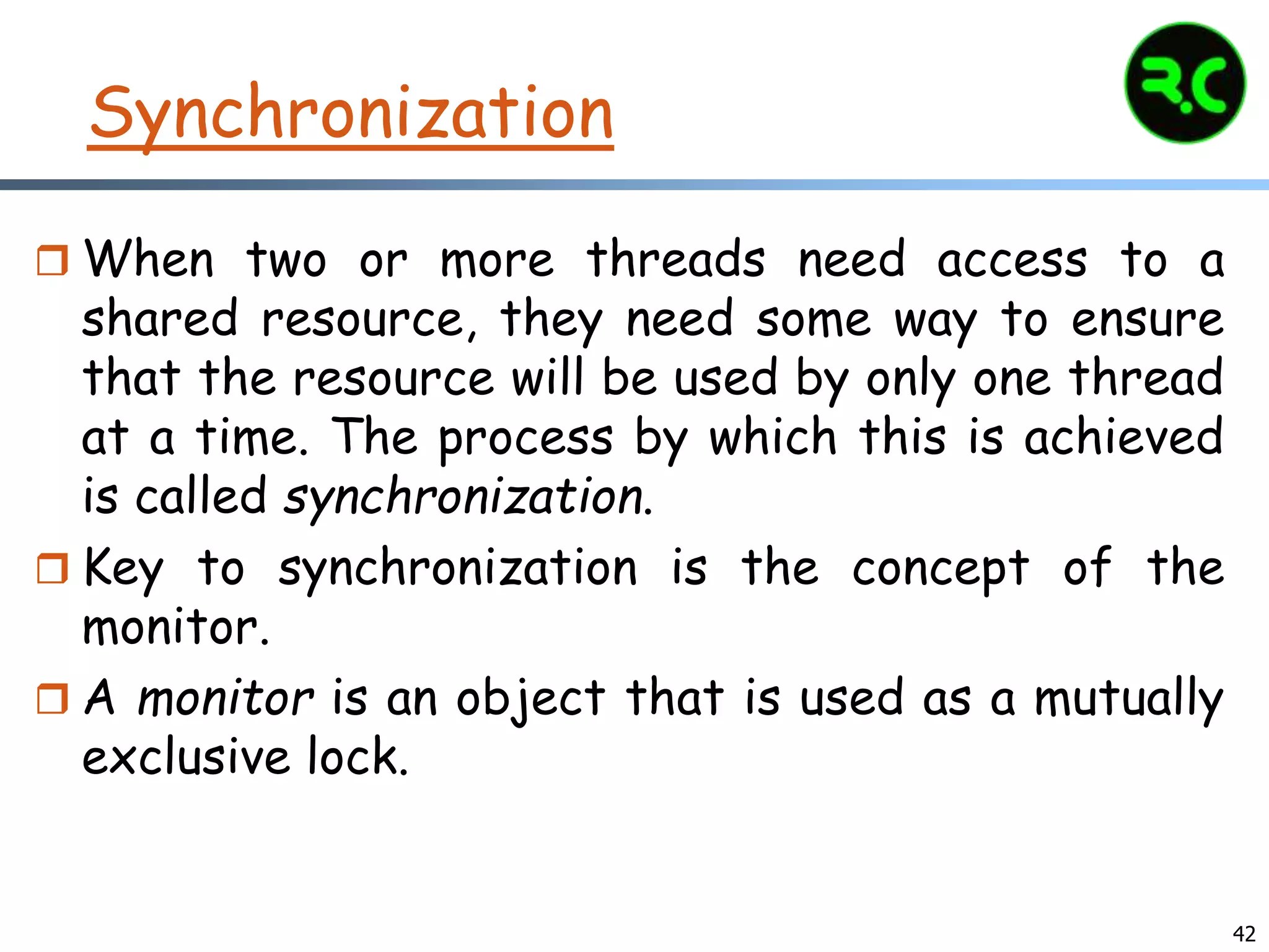 Synchronization
 When two or more threads need access to a
shared resource, they need some way to ensure
that the resource will be used by only one thread
at a time. The process by which this is achieved
is called synchronization.
 Key to synchronization is the concept of the
monitor.
 A monitor is an object that is used as a mutually
exclusive lock.
42
 