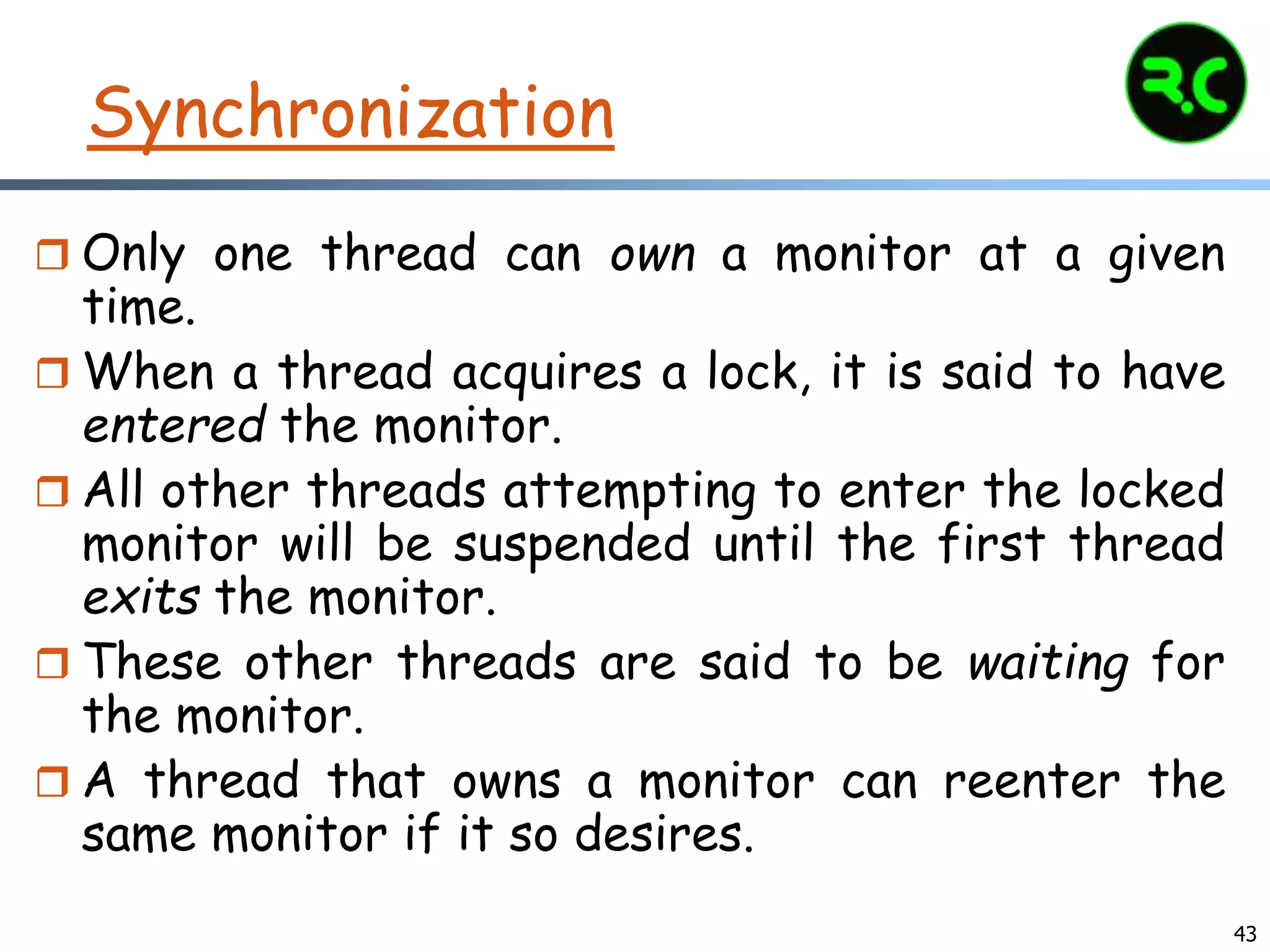 Synchronization
 Only one thread can own a monitor at a given
time.
 When a thread acquires a lock, it is said to have
entered the monitor.
 All other threads attempting to enter the locked
monitor will be suspended until the first thread
exits the monitor.
 These other threads are said to be waiting for
the monitor.
 A thread that owns a monitor can reenter the
same monitor if it so desires.
43
 