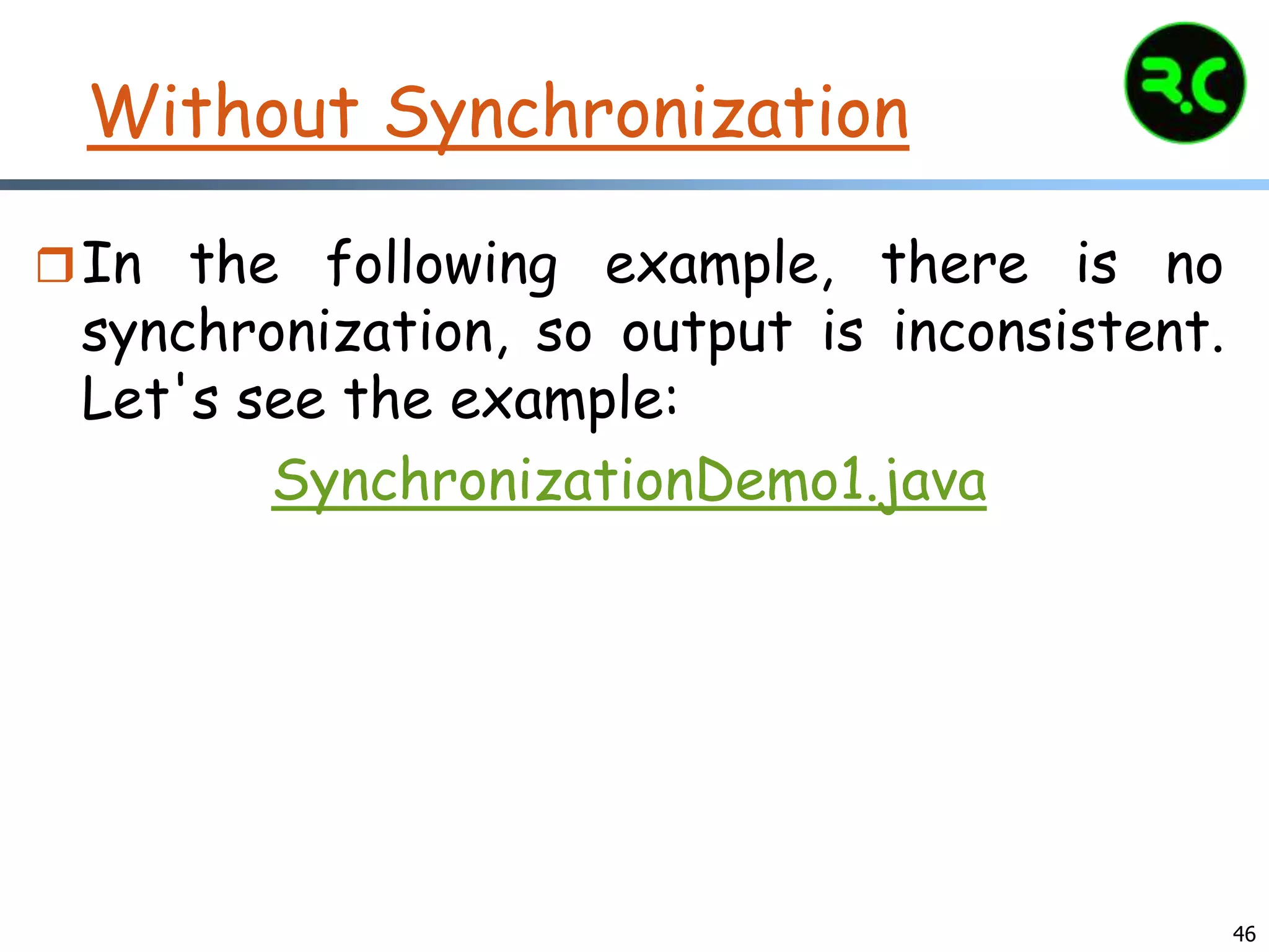 Without Synchronization
In the following example, there is no
synchronization, so output is inconsistent.
Let's see the example:
SynchronizationDemo1.java
46
 