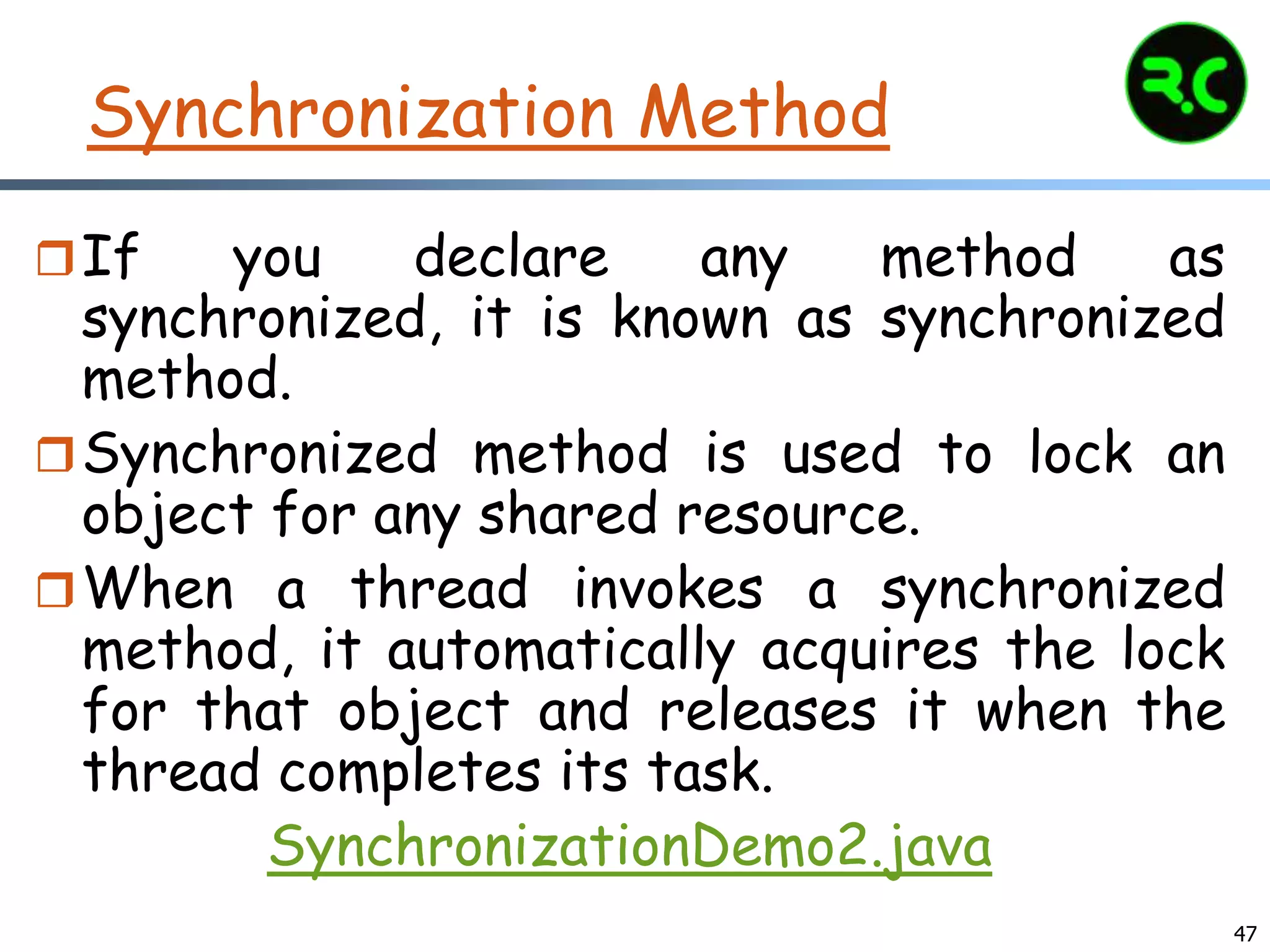 Synchronization Method
If you declare any method as
synchronized, it is known as synchronized
method.
Synchronized method is used to lock an
object for any shared resource.
When a thread invokes a synchronized
method, it automatically acquires the lock
for that object and releases it when the
thread completes its task.
SynchronizationDemo2.java
47
 