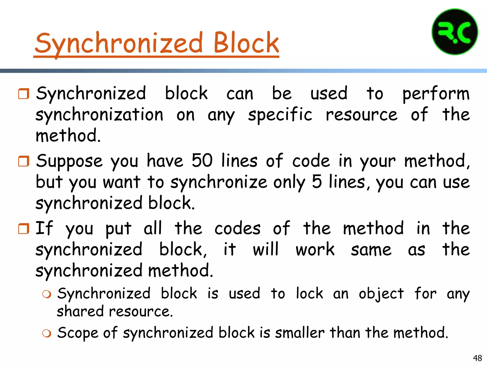 Synchronized Block
 Synchronized block can be used to perform
synchronization on any specific resource of the
method.
 Suppose you have 50 lines of code in your method,
but you want to synchronize only 5 lines, you can use
synchronized block.
 If you put all the codes of the method in the
synchronized block, it will work same as the
synchronized method.
 Synchronized block is used to lock an object for any
shared resource.
 Scope of synchronized block is smaller than the method.
48
 