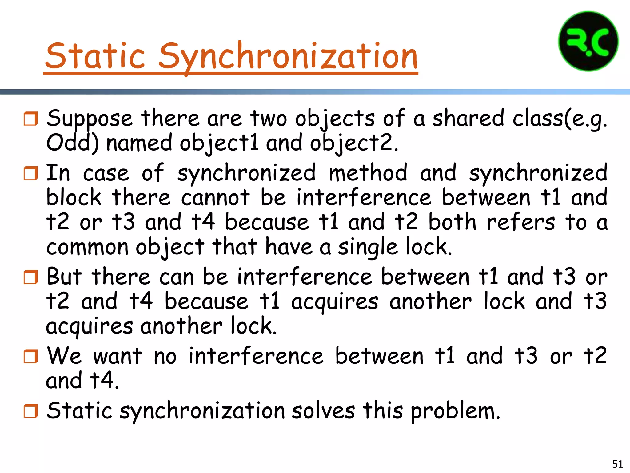 Static Synchronization
 Suppose there are two objects of a shared class(e.g.
Odd) named object1 and object2.
 In case of synchronized method and synchronized
block there cannot be interference between t1 and
t2 or t3 and t4 because t1 and t2 both refers to a
common object that have a single lock.
 But there can be interference between t1 and t3 or
t2 and t4 because t1 acquires another lock and t3
acquires another lock.
 We want no interference between t1 and t3 or t2
and t4.
 Static synchronization solves this problem.
51
 