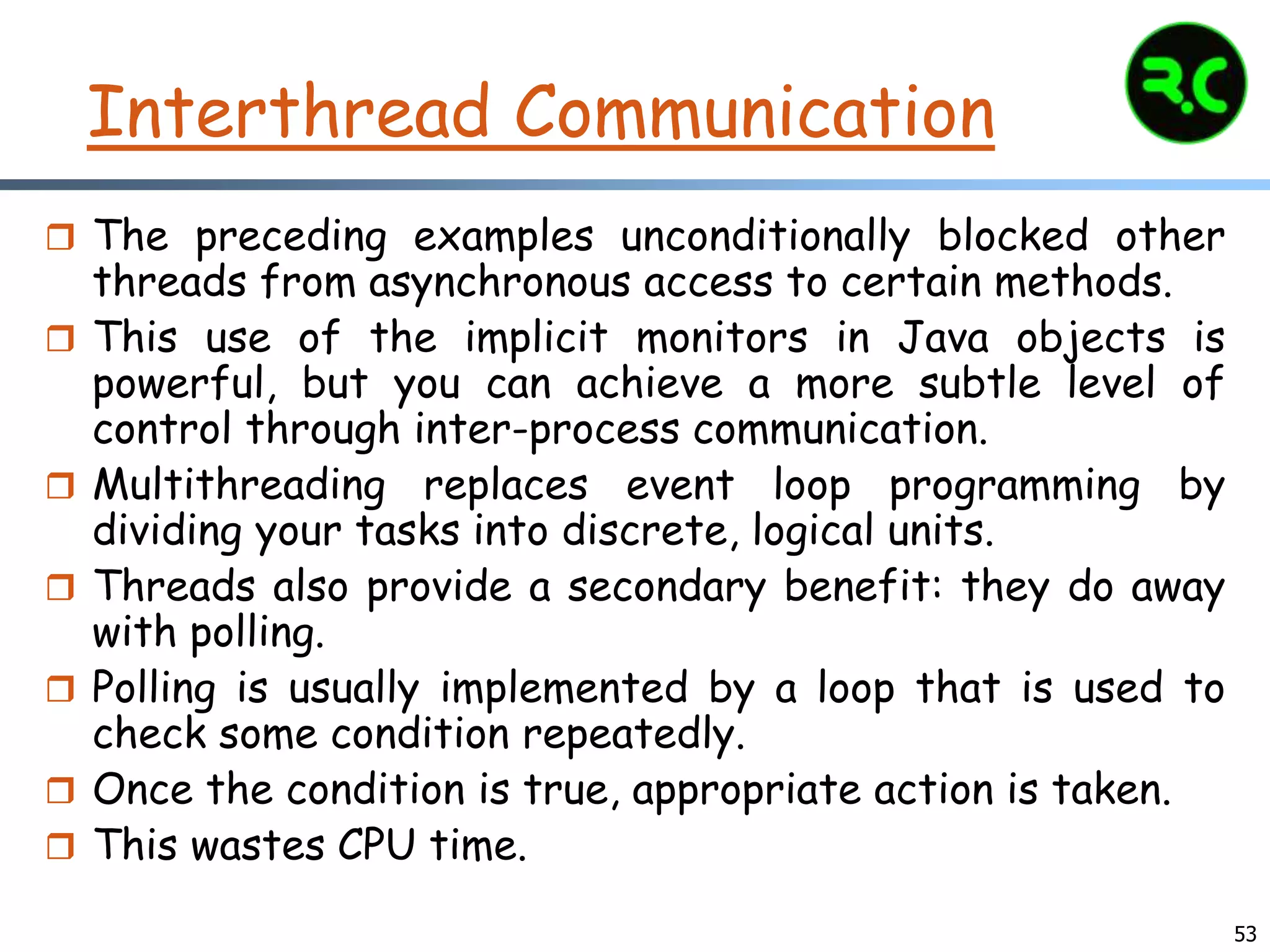 Interthread Communication
 The preceding examples unconditionally blocked other
threads from asynchronous access to certain methods.
 This use of the implicit monitors in Java objects is
powerful, but you can achieve a more subtle level of
control through inter-process communication.
 Multithreading replaces event loop programming by
dividing your tasks into discrete, logical units.
 Threads also provide a secondary benefit: they do away
with polling.
 Polling is usually implemented by a loop that is used to
check some condition repeatedly.
 Once the condition is true, appropriate action is taken.
 This wastes CPU time.
53
 