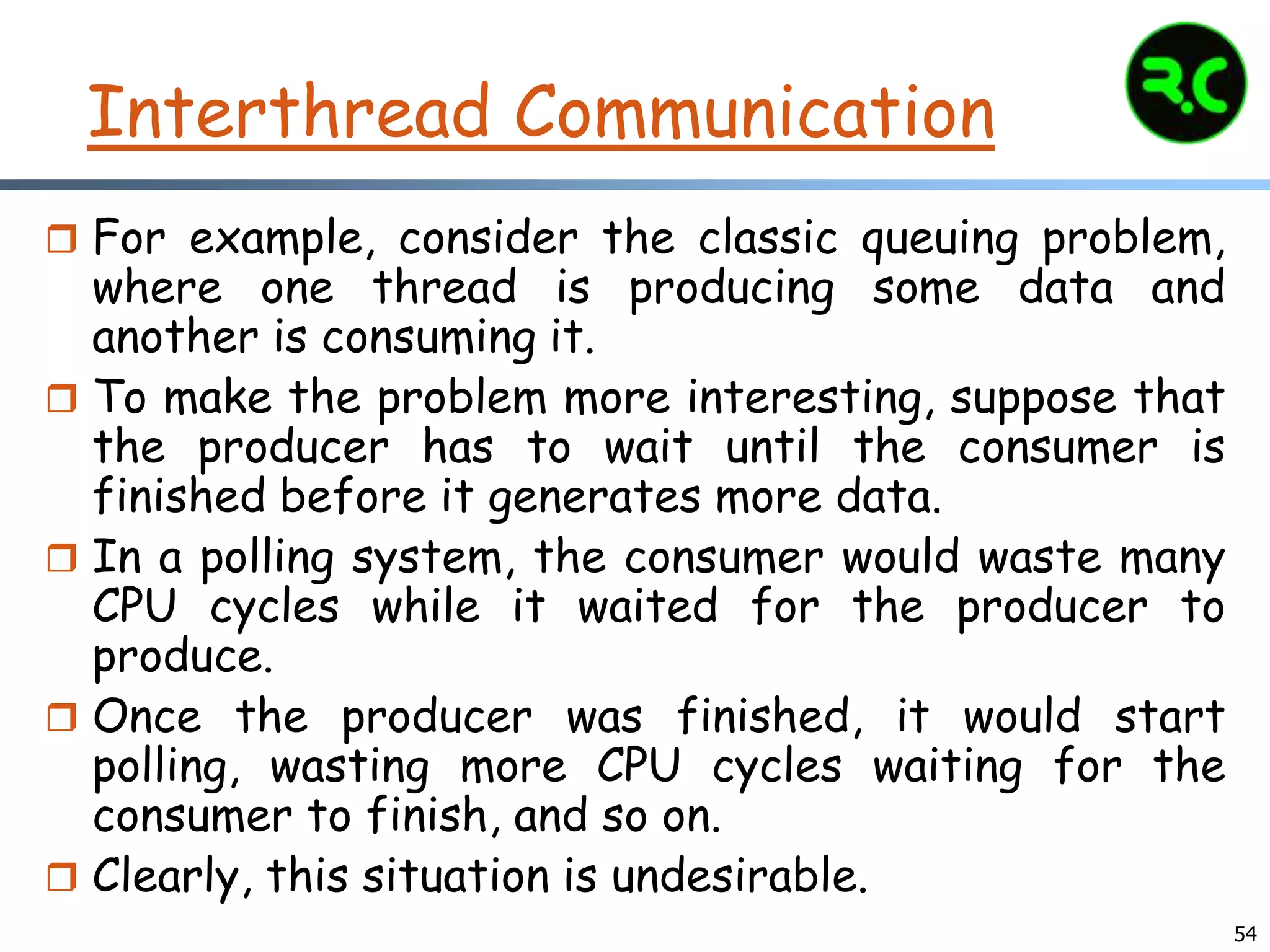 Interthread Communication
 For example, consider the classic queuing problem,
where one thread is producing some data and
another is consuming it.
 To make the problem more interesting, suppose that
the producer has to wait until the consumer is
finished before it generates more data.
 In a polling system, the consumer would waste many
CPU cycles while it waited for the producer to
produce.
 Once the producer was finished, it would start
polling, wasting more CPU cycles waiting for the
consumer to finish, and so on.
 Clearly, this situation is undesirable.
54
 