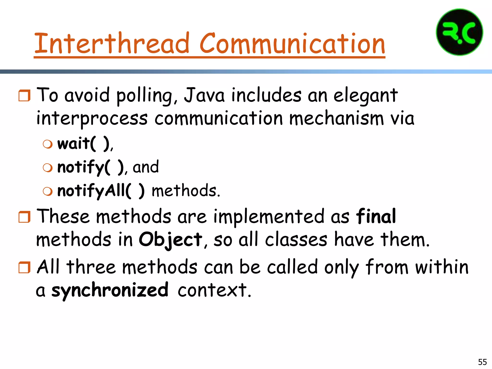 Interthread Communication
 To avoid polling, Java includes an elegant
interprocess communication mechanism via
 wait( ),
 notify( ), and
 notifyAll( ) methods.
 These methods are implemented as final
methods in Object, so all classes have them.
 All three methods can be called only from within
a synchronized context.
55
 