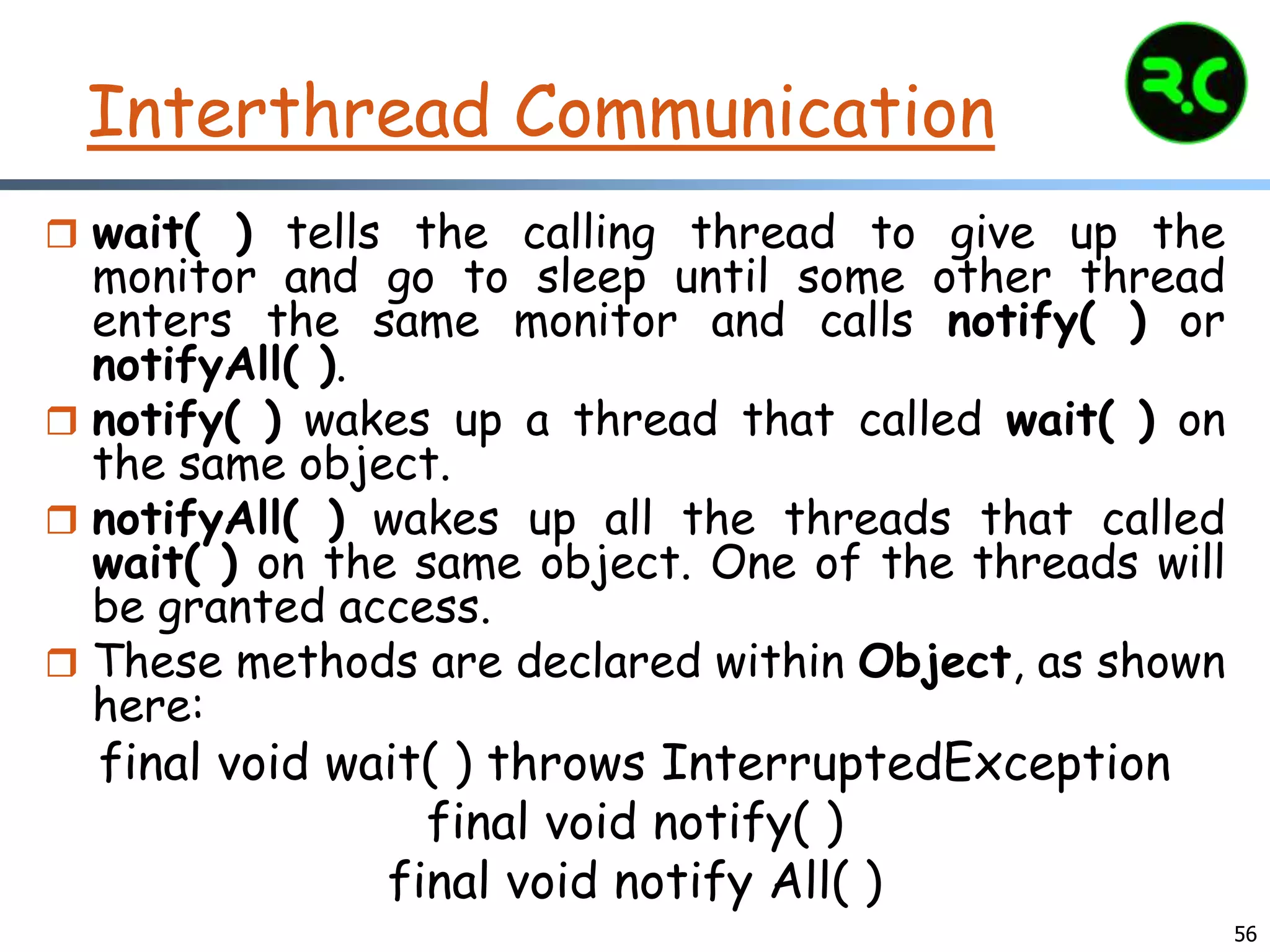 Interthread Communication
 wait( ) tells the calling thread to give up the
monitor and go to sleep until some other thread
enters the same monitor and calls notify( ) or
notifyAll( ).
 notify( ) wakes up a thread that called wait( ) on
the same object.
 notifyAll( ) wakes up all the threads that called
wait( ) on the same object. One of the threads will
be granted access.
 These methods are declared within Object, as shown
here:
final void wait( ) throws InterruptedException
final void notify( )
final void notify All( )
56
 