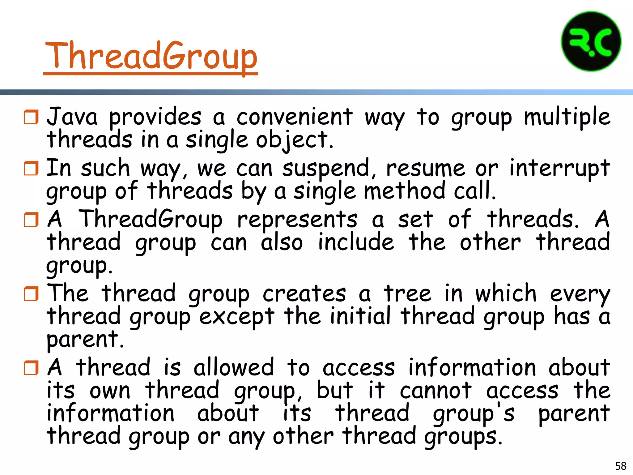 ThreadGroup
 Java provides a convenient way to group multiple
threads in a single object.
 In such way, we can suspend, resume or interrupt
group of threads by a single method call.
 A ThreadGroup represents a set of threads. A
thread group can also include the other thread
group.
 The thread group creates a tree in which every
thread group except the initial thread group has a
parent.
 A thread is allowed to access information about
its own thread group, but it cannot access the
information about its thread group's parent
thread group or any other thread groups.
58
 
