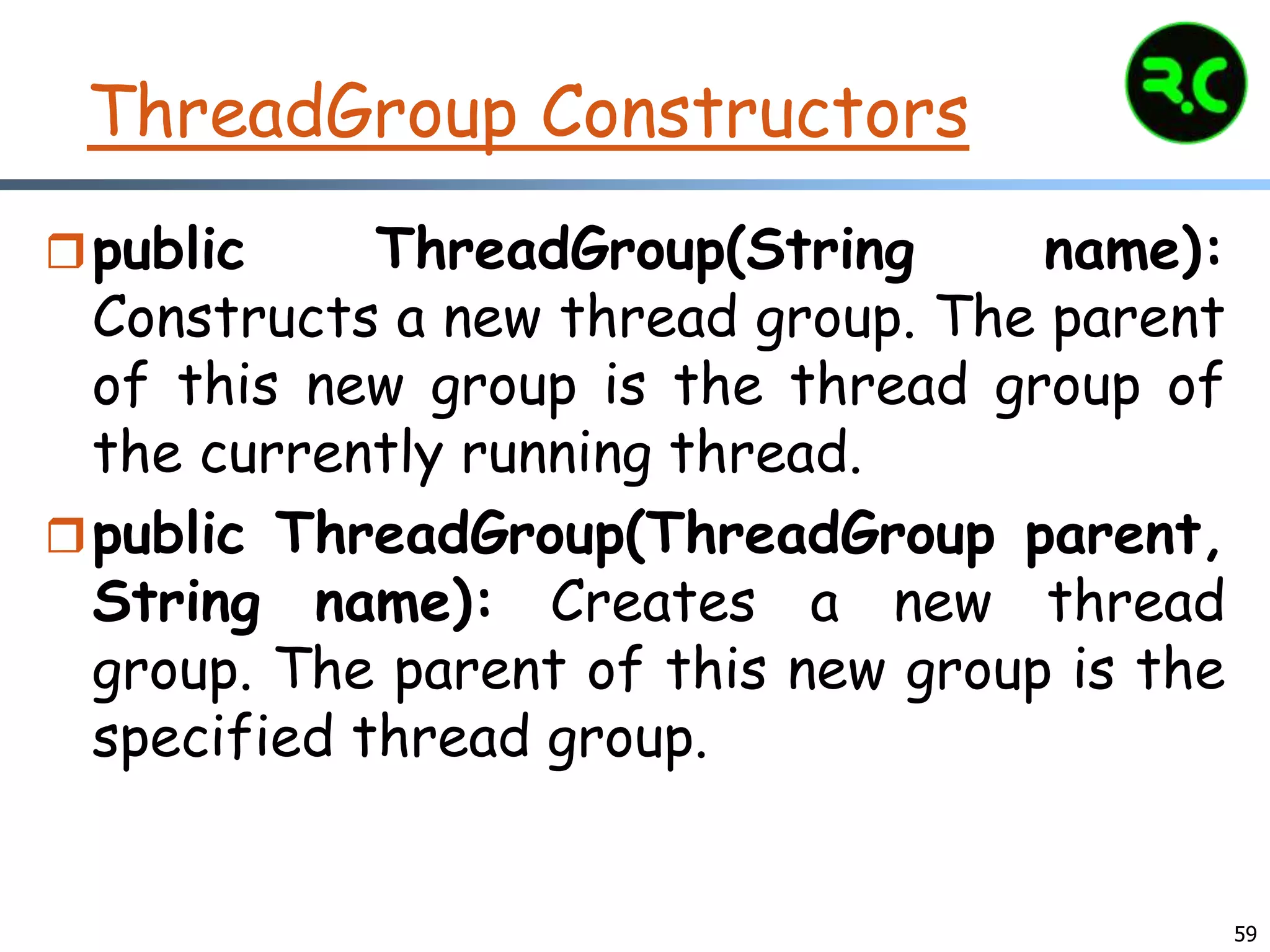 ThreadGroup Constructors
public ThreadGroup(String name):
Constructs a new thread group. The parent
of this new group is the thread group of
the currently running thread.
public ThreadGroup(ThreadGroup parent,
String name): Creates a new thread
group. The parent of this new group is the
specified thread group.
59
 