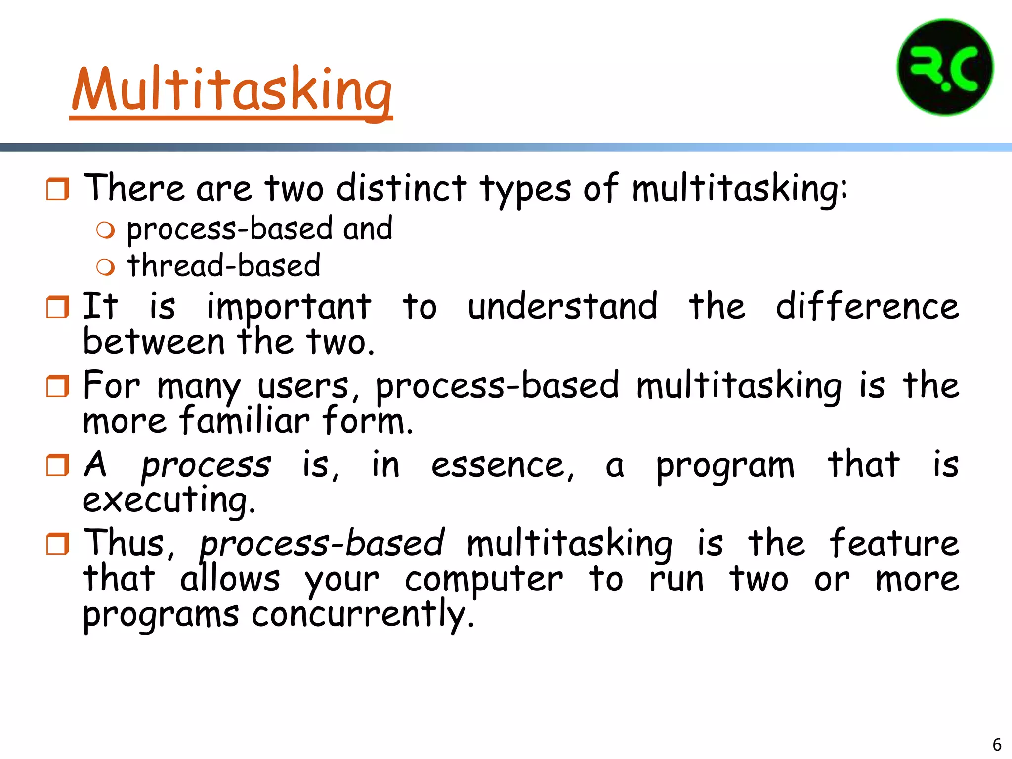 6
Multitasking
 There are two distinct types of multitasking:
 process-based and
 thread-based
 It is important to understand the difference
between the two.
 For many users, process-based multitasking is the
more familiar form.
 A process is, in essence, a program that is
executing.
 Thus, process-based multitasking is the feature
that allows your computer to run two or more
programs concurrently.
 