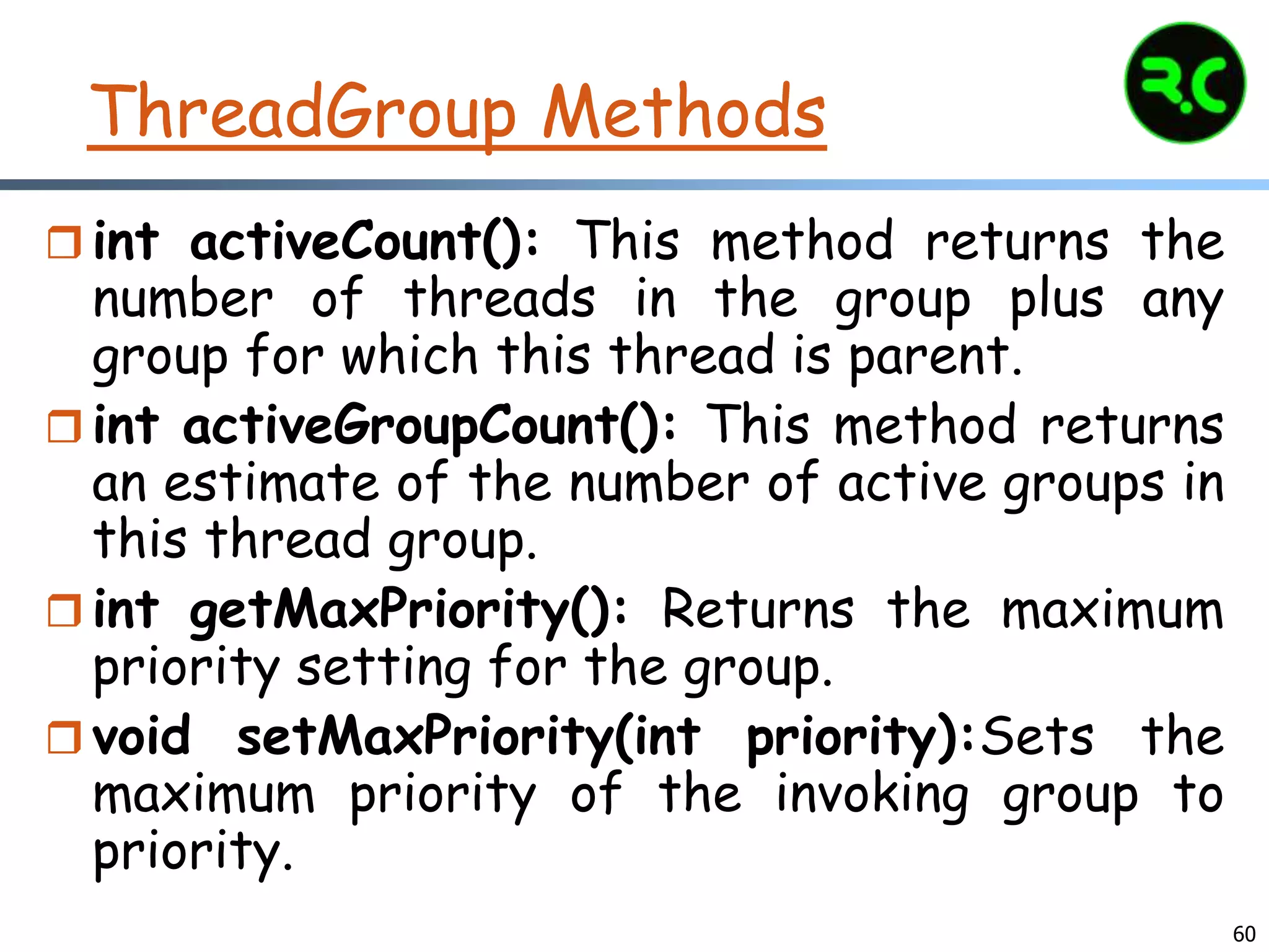 ThreadGroup Methods
 int activeCount(): This method returns the
number of threads in the group plus any
group for which this thread is parent.
 int activeGroupCount(): This method returns
an estimate of the number of active groups in
this thread group.
 int getMaxPriority(): Returns the maximum
priority setting for the group.
 void setMaxPriority(int priority):Sets the
maximum priority of the invoking group to
priority.
60
 