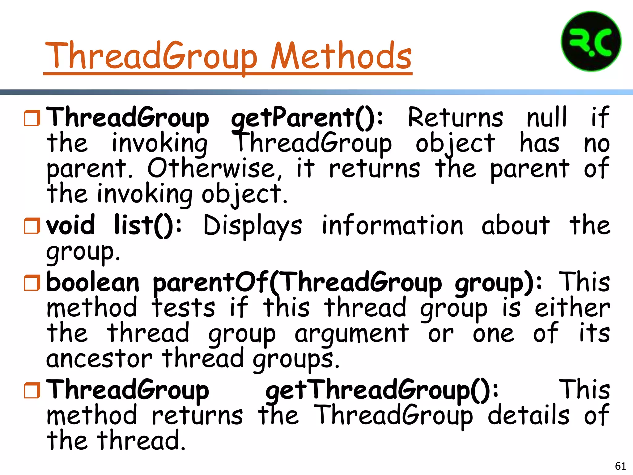 ThreadGroup Methods
 ThreadGroup getParent(): Returns null if
the invoking ThreadGroup object has no
parent. Otherwise, it returns the parent of
the invoking object.
 void list(): Displays information about the
group.
 boolean parentOf(ThreadGroup group): This
method tests if this thread group is either
the thread group argument or one of its
ancestor thread groups.
 ThreadGroup getThreadGroup(): This
method returns the ThreadGroup details of
the thread.
61
 