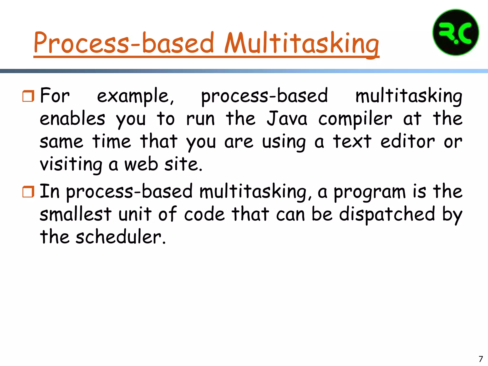 7
Process-based Multitasking
 For example, process-based multitasking
enables you to run the Java compiler at the
same time that you are using a text editor or
visiting a web site.
 In process-based multitasking, a program is the
smallest unit of code that can be dispatched by
the scheduler.
 
