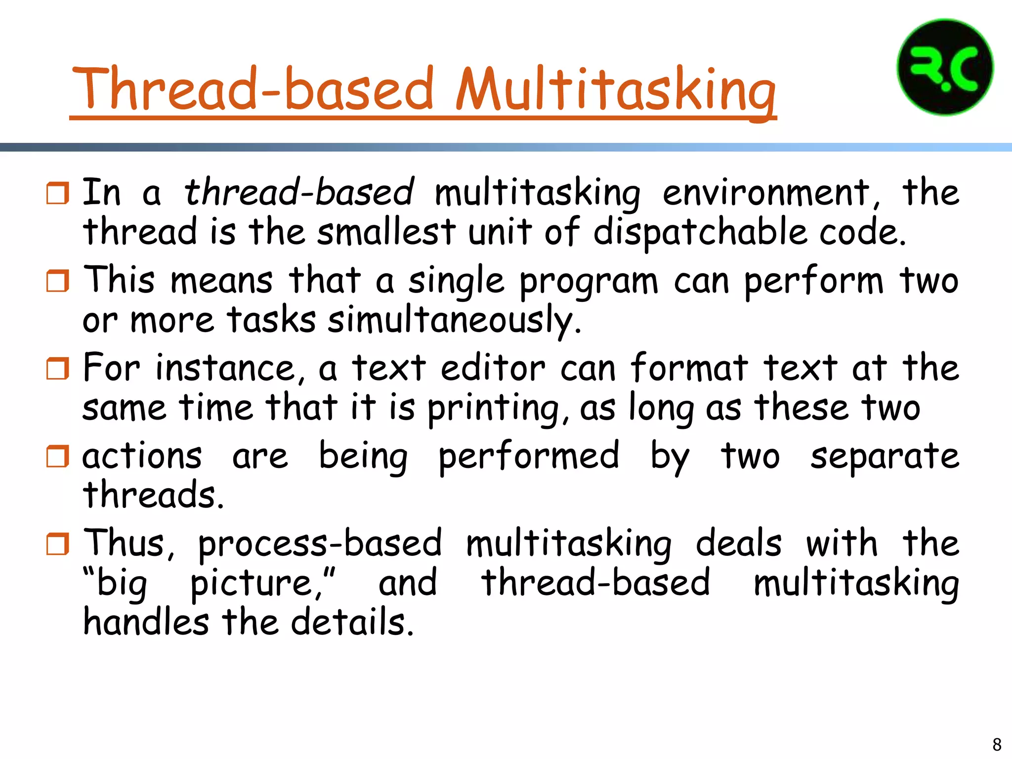 8
Thread-based Multitasking
 In a thread-based multitasking environment, the
thread is the smallest unit of dispatchable code.
 This means that a single program can perform two
or more tasks simultaneously.
 For instance, a text editor can format text at the
same time that it is printing, as long as these two
 actions are being performed by two separate
threads.
 Thus, process-based multitasking deals with the
“big picture,” and thread-based multitasking
handles the details.
 
