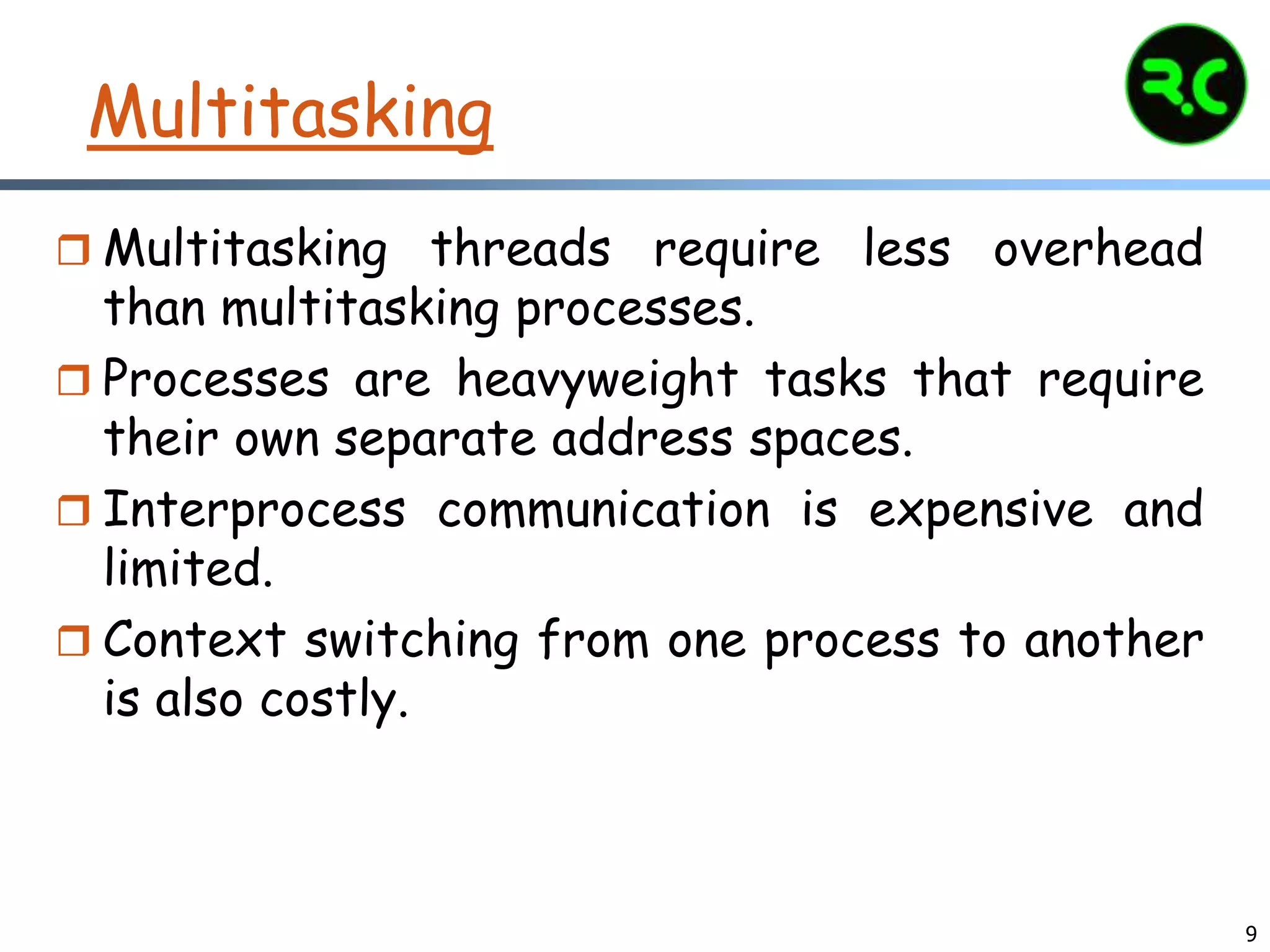 9
Multitasking
 Multitasking threads require less overhead
than multitasking processes.
 Processes are heavyweight tasks that require
their own separate address spaces.
 Interprocess communication is expensive and
limited.
 Context switching from one process to another
is also costly.
 