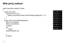 With join() method
public class Main extends Thread
{
public void run(){
for(int i=0;i<5;i=i+1){
System.out.println(Thread.currentThread().getName()+" "+i);
}
}
public static void main(String[] args) {
Main t1=new Main();
Main t2=new Main();
t1.start();
try{
t1.join();
}catch(Exception e){
}
t2.start();
}
 