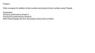 Problem
Write a program for addition of two numbers and product of two numbers using Threads
Expaination
Sum(a,b) performed by thread t1
Product(a,b) performed by thread t2
Main thread displays the sum and product value of two numbers
 