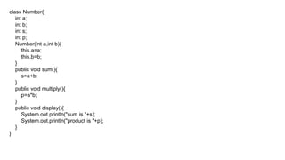 class Number{
int a;
int b;
int s;
int p;
Number(int a,int b){
this.a=a;
this.b=b;
}
public void sum(){
s=a+b;
}
public void multiply(){
p=a*b;
}
public void display(){
System.out.println("sum is "+s);
System.out.println("product is "+p);
}
}
 