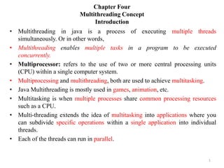 Chapter Four
Multithreading Concept
Introduction
• Multithreading in java is a process of executing multiple threads
simultaneously. Or in other words,
• Multithreading enables multiple tasks in a program to be executed
concurrently.
• Multiprocessor: refers to the use of two or more central processing units
(CPU) within a single computer system.
• Multiprocessing and multithreading, both are used to achieve multitasking.
• Java Multithreading is mostly used in games, animation, etc.
• Multitasking is when multiple processes share common processing resources
such as a CPU.
• Multi-threading extends the idea of multitasking into applications where you
can subdivide specific operations within a single application into individual
threads.
• Each of the threads can run in parallel.
1
 