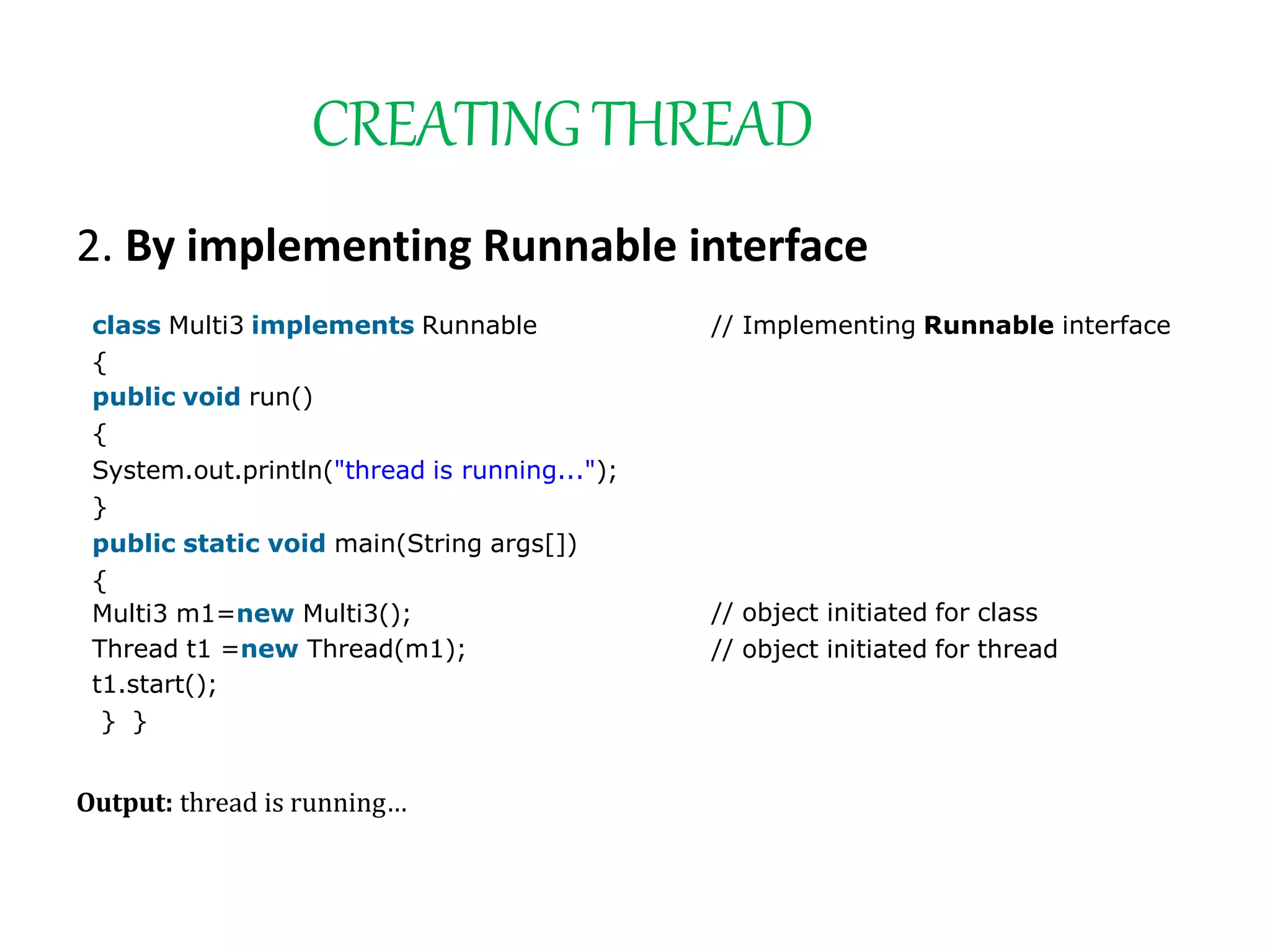 CREATINGTHREAD
2. By implementing Runnable interface
class Multi3 implements Runnable
{
public void run()
{
System.out.println("thread is running...");
}
public static void main(String args[])
{
Multi3 m1=new Multi3();
Thread t1 =new Thread(m1);
t1.start();
} }
// Implementing Runnable interface
// object initiated for class
// object initiated for thread
Output: thread is running…
 