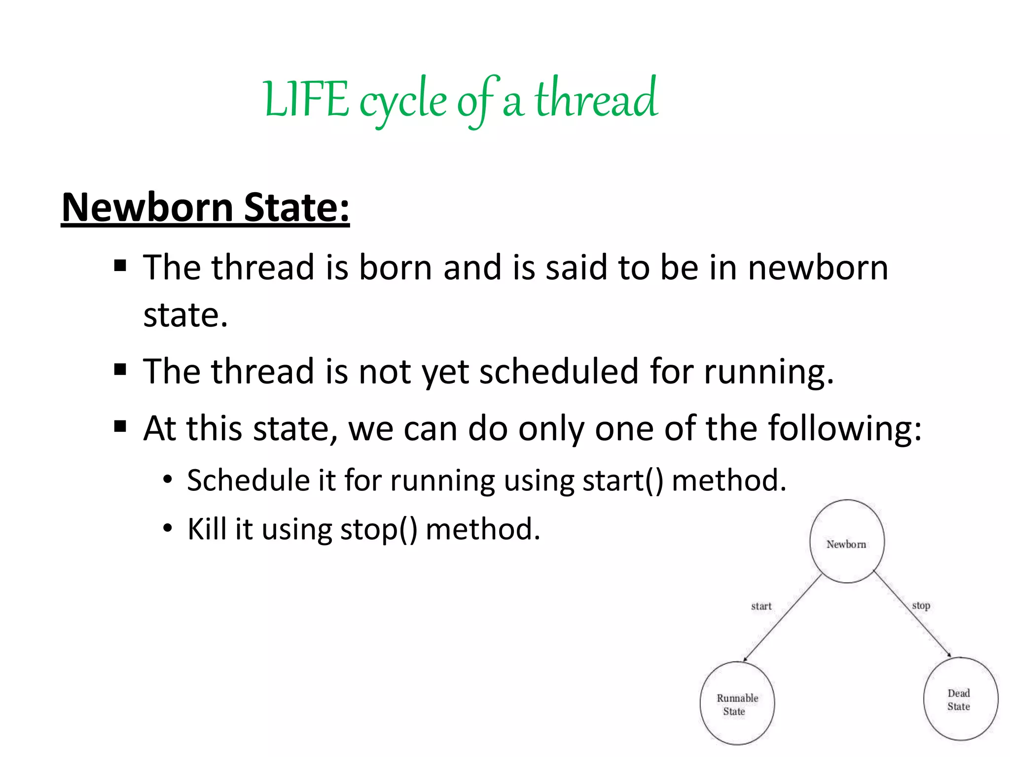 LIFEcycleof a thread
Newborn State:
 The thread is born and is said to be in newborn
state.
 The thread is not yet scheduled for running.
 At this state, we can do only one of the following:
• Schedule it for running using start() method.
• Kill it using stop() method.
 