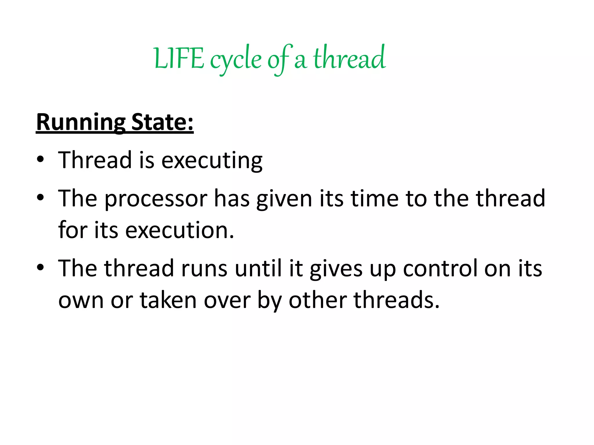 LIFEcycleof a thread
Running State:
• Thread is executing
• The processor has given its time to the thread
for its execution.
• The thread runs until it gives up control on its
own or taken over by other threads.
 