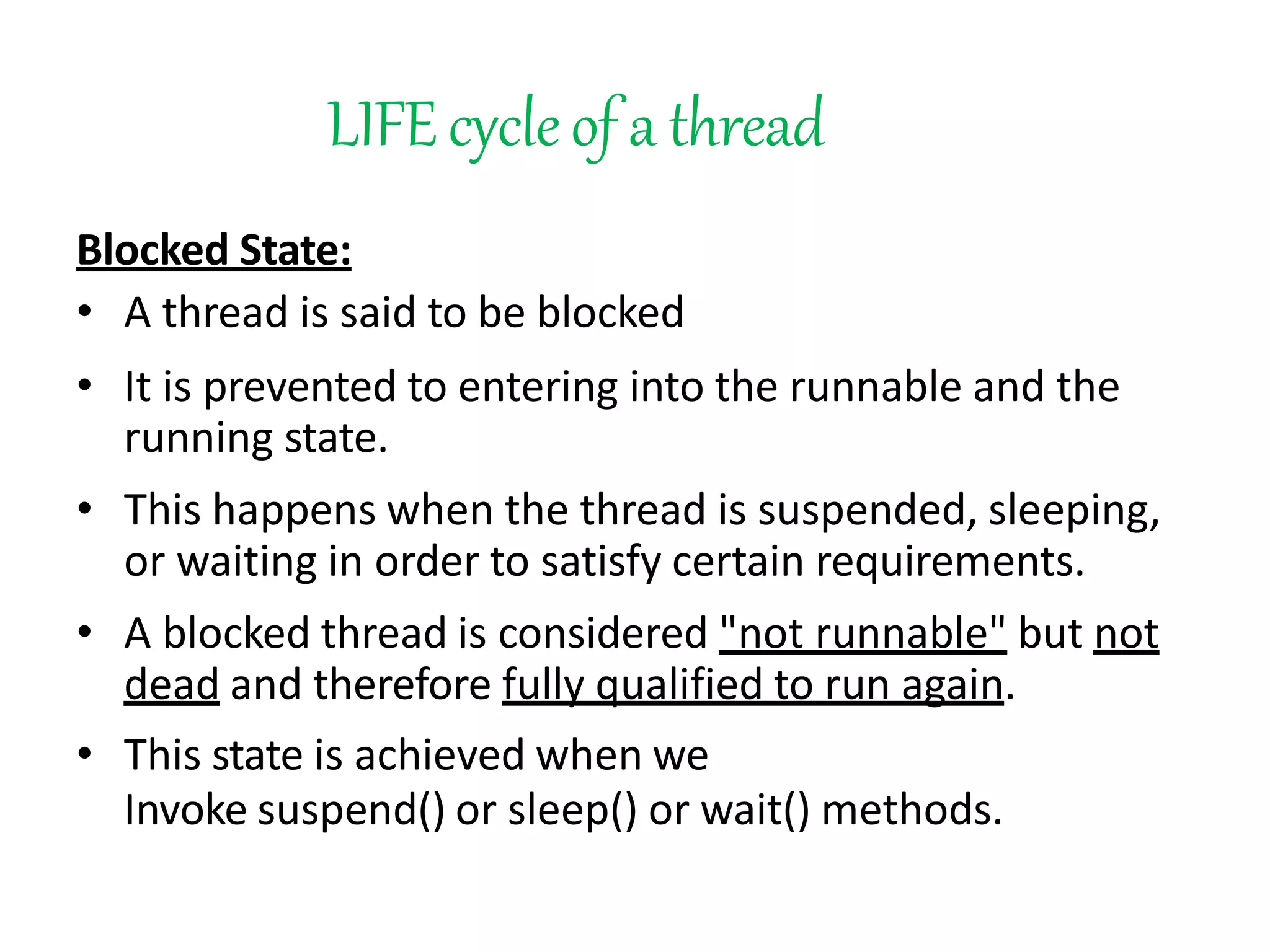 LIFEcycleof a thread
Blocked State:
• A thread is said to be blocked
• It is prevented to entering into the runnable and the
running state.
• This happens when the thread is suspended, sleeping,
or waiting in order to satisfy certain requirements.
• A blocked thread is considered "not runnable" but not
dead and therefore fully qualified to run again.
• This state is achieved when we
Invoke suspend() or sleep() or wait() methods.
 
