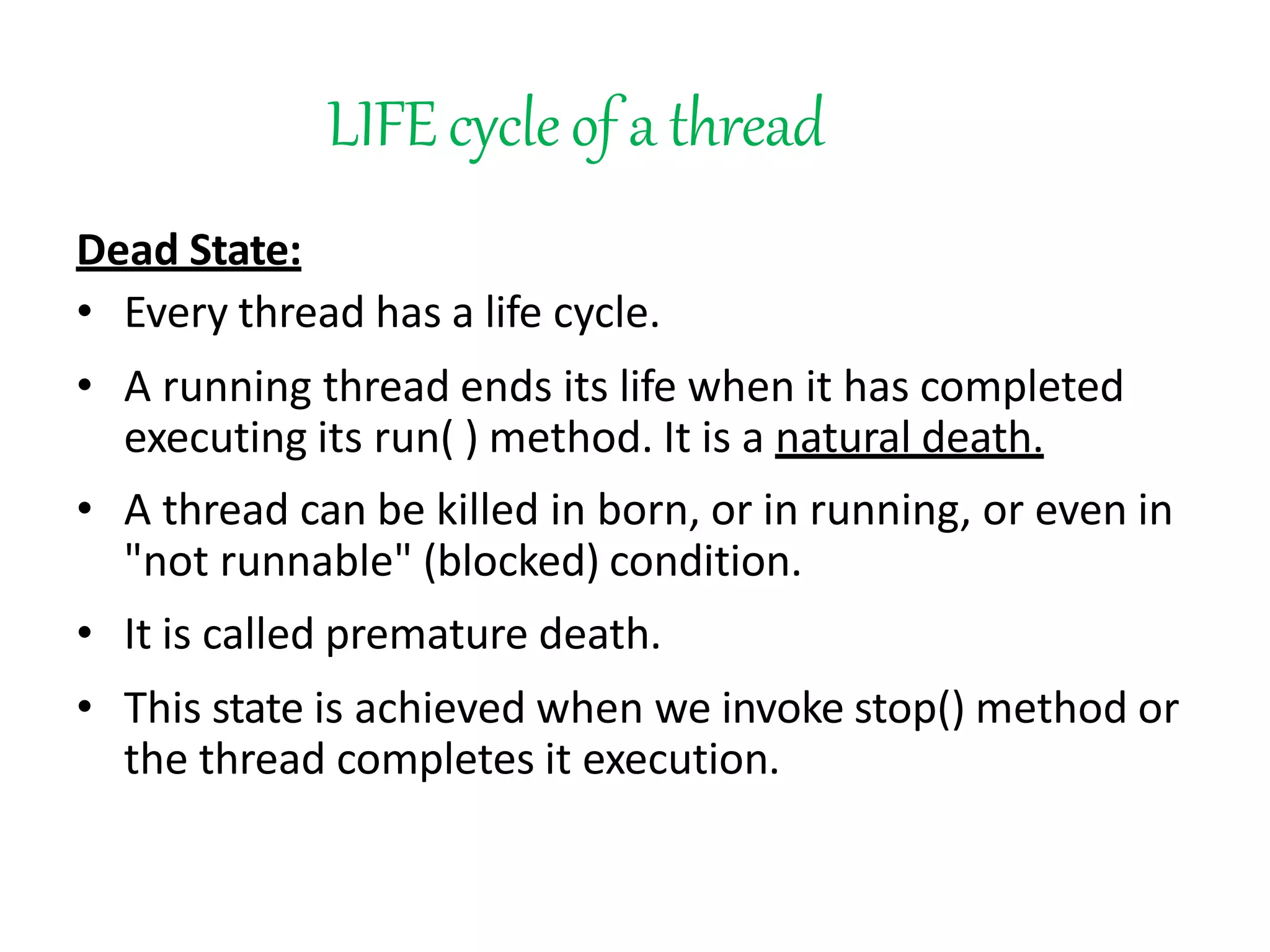 LIFEcycleof a thread
Dead State:
• Every thread has a life cycle.
• A running thread ends its life when it has completed
executing its run( ) method. It is a natural death.
• A thread can be killed in born, or in running, or even in
"not runnable" (blocked) condition.
• It is called premature death.
• This state is achieved when we invoke stop() method or
the thread completes it execution.
 