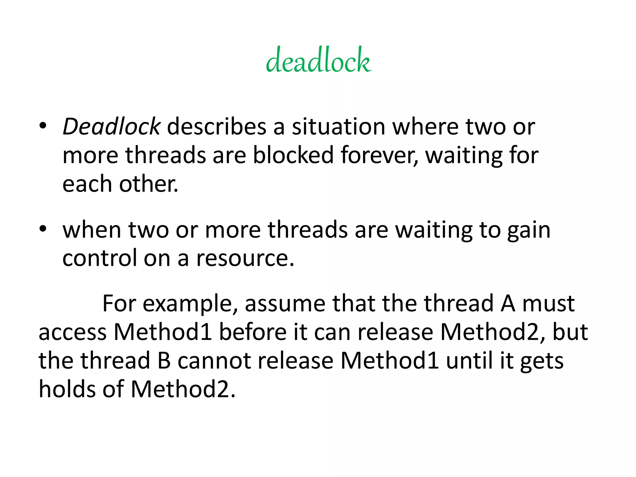 deadlock
• Deadlock describes a situation where two or
more threads are blocked forever, waiting for
each other.
• when two or more threads are waiting to gain
control on a resource.
For example, assume that the thread A must
access Method1 before it can release Method2, but
the thread B cannot release Method1 until it gets
holds of Method2.
 