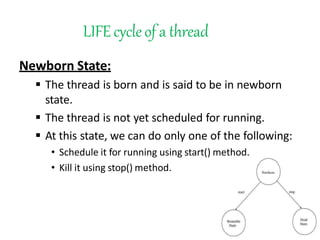 LIFEcycleof a thread
Newborn State:
 The thread is born and is said to be in newborn
state.
 The thread is not yet scheduled for running.
 At this state, we can do only one of the following:
• Schedule it for running using start() method.
• Kill it using stop() method.
 