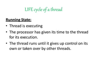 LIFEcycleof a thread
Running State:
• Thread is executing
• The processor has given its time to the thread
for its execution.
• The thread runs until it gives up control on its
own or taken over by other threads.
 