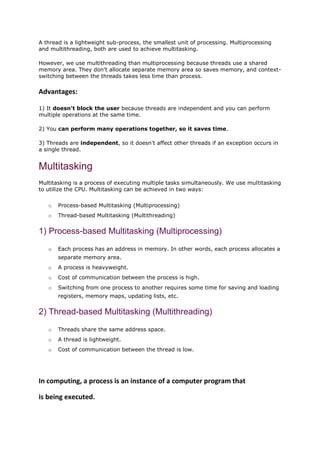 A thread is a lightweight sub-process, the smallest unit of processing. Multiprocessing
and multithreading, both are used to achieve multitasking.
However, we use multithreading than multiprocessing because threads use a shared
memory area. They don't allocate separate memory area so saves memory, and context-
switching between the threads takes less time than process.
Advantages:
1) It doesn't block the user because threads are independent and you can perform
multiple operations at the same time.
2) You can perform many operations together, so it saves time.
3) Threads are independent, so it doesn't affect other threads if an exception occurs in
a single thread.
Multitasking
Multitasking is a process of executing multiple tasks simultaneously. We use multitasking
to utilize the CPU. Multitasking can be achieved in two ways:
o Process-based Multitasking (Multiprocessing)
o Thread-based Multitasking (Multithreading)
1) Process-based Multitasking (Multiprocessing)
o Each process has an address in memory. In other words, each process allocates a
separate memory area.
o A process is heavyweight.
o Cost of communication between the process is high.
o Switching from one process to another requires some time for saving and loading
registers, memory maps, updating lists, etc.
2) Thread-based Multitasking (Multithreading)
o Threads share the same address space.
o A thread is lightweight.
o Cost of communication between the thread is low.
In computing, a process is an instance of a computer program that
is being executed.
 