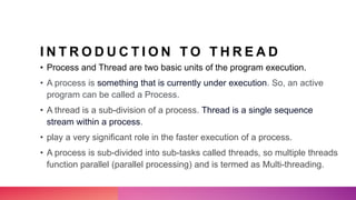 I N T R O D U C T I O N T O T H R E A D
• Process and Thread are two basic units of the program execution.
• A process is something that is currently under execution. So, an active
program can be called a Process.
• A thread is a sub-division of a process. Thread is a single sequence
stream within a process.
• play a very significant role in the faster execution of a process.
• A process is sub-divided into sub-tasks called threads, so multiple threads
function parallel (parallel processing) and is termed as Multi-threading.
 