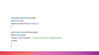 class Multi implements Runnable{
public void run(){
System.out.println("thread is running...");
}
public static void main(String args[]){
Multi m1=new Multi();
Thread t1 =new Thread(m1); // Using the constructor Thread(Runnable r)
t1.start();
}
}
 
