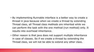 • By implementing Runnable interface is a better way to create a
thread in java because when we create a thread by extending
Thread class, all Thread class methods are inherited while we
can perform the task with the one method (run method) only. It
results into overhead inheritance.
• Other reason is that java does not support multiple inheritance
in case of classes. So if we create a thread by extending the
Thread class, we will not be able to extend any other class.
 