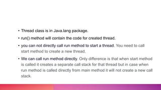 • Thread class is in Java.lang package.
• run() method will contain the code for created thread.
• you can not directly call run method to start a thread. You need to call
start method to create a new thread.
• We can call run method directly. Only difference is that when start method
is called it creates a separate call stack for that thread but in case when
run method is called directly from main method it will not create a new call
stack.
 