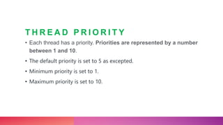 T H R E A D P R I O R I T Y
• Each thread has a priority. Priorities are represented by a number
between 1 and 10.
• The default priority is set to 5 as excepted.
• Minimum priority is set to 1.
• Maximum priority is set to 10.
 