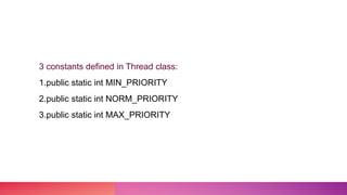 3 constants defined in Thread class:
1.public static int MIN_PRIORITY
2.public static int NORM_PRIORITY
3.public static int MAX_PRIORITY
 
