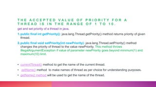 T H E A C C E P T E D V A L U E O F P R I O R I T Y F O R A
T H R E A D I S I N T H E R A N G E O F 1 T O 1 0 .
get and set priority of a thread in java.
1.public final int getPriority(): java.lang.Thread.getPriority() method returns priority of given
thread.
2.public final void setPriority(int newPriority): java.lang.Thread.setPriority() method
changes the priority of thread to the value newPriority. This method throws
IllegalArgumentException if value of parameter newPriority goes beyond minimum(1) and
maximum(10) limit.
• currentThread() method to get the name of the current thread.
• setName() method to make names of thread as per choice for understanding purposes.
• getName() method will be used to get the name of the thread.
 