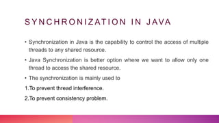 S Y N C H R O N I Z AT I O N I N J AVA
• Synchronization in Java is the capability to control the access of multiple
threads to any shared resource.
• Java Synchronization is better option where we want to allow only one
thread to access the shared resource.
• The synchronization is mainly used to
1.To prevent thread interference.
2.To prevent consistency problem.
 