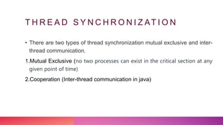 T H R E A D S Y N C H R O N I Z AT I O N
• There are two types of thread synchronization mutual exclusive and inter-
thread communication.
1.Mutual Exclusive (no two processes can exist in the critical section at any
given point of time)
2.Cooperation (Inter-thread communication in java)
 