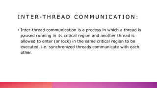 I N T E R -T H R E A D C O M M U N I C A T I O N :
• Inter-thread communication is a process in which a thread is
paused running in its critical region and another thread is
allowed to enter (or lock) in the same critical region to be
executed. i.e. synchronized threads communicate with each
other.
 