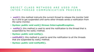 O B J E C T C L A S S M E T H O D S A R E U S E D F O R
I N T E R - T H R E A D C O M M U N I C A T I O N P R O C E S S
• wait(): this method instructs the current thread to release the monitor held
by it and to get suspended until some other threads sends a notification from
the same monitor.
• Syntax: public void wait() throws InterruptedException.
• notify(): this method is used to send the notification to the thread that is
suspended by the wait() method.
• Syntax: public void notify().
• notifyAll(): this method is used to send the notification to all the threads
that are suspended by wait() method.
• Syntax: public void notifyAll().
 