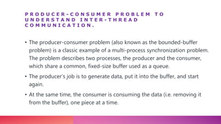 P R O D U C E R - C O N S U M E R P R O B L E M T O
U N D E R S T A N D I N T E R - T H R E A D
C O M M U N I C A T I O N .
• The producer-consumer problem (also known as the bounded-buffer
problem) is a classic example of a multi-process synchronization problem.
The problem describes two processes, the producer and the consumer,
which share a common, fixed-size buffer used as a queue.
• The producer’s job is to generate data, put it into the buffer, and start
again.
• At the same time, the consumer is consuming the data (i.e. removing it
from the buffer), one piece at a time.
 
