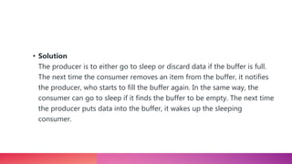 • Solution
The producer is to either go to sleep or discard data if the buffer is full.
The next time the consumer removes an item from the buffer, it notifies
the producer, who starts to fill the buffer again. In the same way, the
consumer can go to sleep if it finds the buffer to be empty. The next time
the producer puts data into the buffer, it wakes up the sleeping
consumer.
 