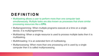 D E F I N I T I O N
• Multitasking allows a user to perform more than one computer task
simultaneously. Multiple tasks are also known as processes that share similar
processing resources like a CPU.
• Multiprogramming: When multiple programs execute at a time on a single
device, it is multiprogramming.
• Multitasking: When a single resource is used to process multiple tasks then it is
multitasking.
• Multithreading: It is an extended form of multitasking.
• Multiprocessing: When more than one processing unit is used by a single
computer then it is called multiprocessing.
 
