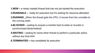 1.NEW – a newly created thread that has not yet started the execution
2.RUNNABLE – ready for execution but it's waiting for resource allocation
3.RUNNING _When the thread gets the CPU, it moves from the runnable to
the running state.
4.BLOCKED – waiting to acquire a monitor lock to enter or re-enter a
synchronized block/method
5.WAITING – waiting for some other thread to perform a particular action
without any time limit
6.TERMINATED – has completed its execution
 