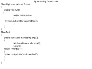 By extending Thread class
Class Mythread extends Thread
{
public void run()
{
for(int i=0;i<10;i++)
{
System.out.println(“run method”);
}
}
}
Class Test
{
public static void main(String args[])
{
Mythread t=new Mythread();
t.start();
for(int i=0;i<10;i++)
{
System.out.println(“main method”);
}
}
}
 