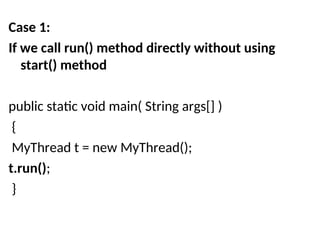 Case 1:
If we call run() method directly without using
start() method
public static void main( String args[] )
{
MyThread t = new MyThread();
t.run();
}
 
